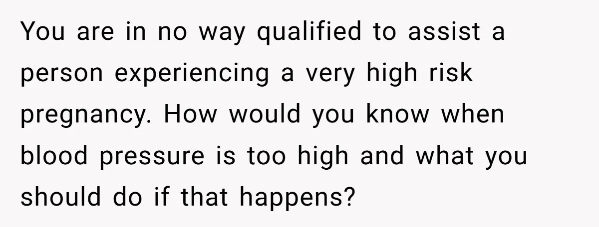 You are in no way qualified to assist a person experiencing a very high risk pregnancy. How would you know when blood pressure is too high and what you should...