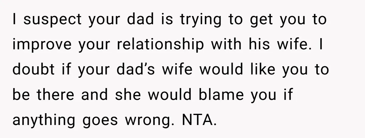 I suspect your dad is trying to get you to improve your relationship with his wife. I doubt if your dad’s wife would like you to be there and she...
