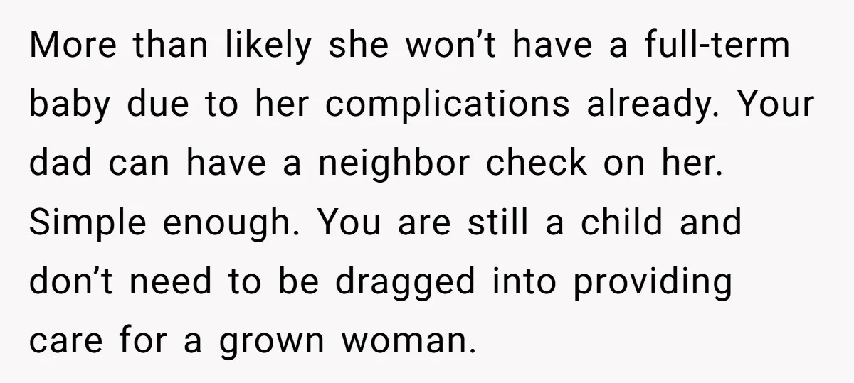 More than likely she won’t have a full-term baby due to her complications already. Your dad can have a neighbor check on her. Simple enough. You are still a child...