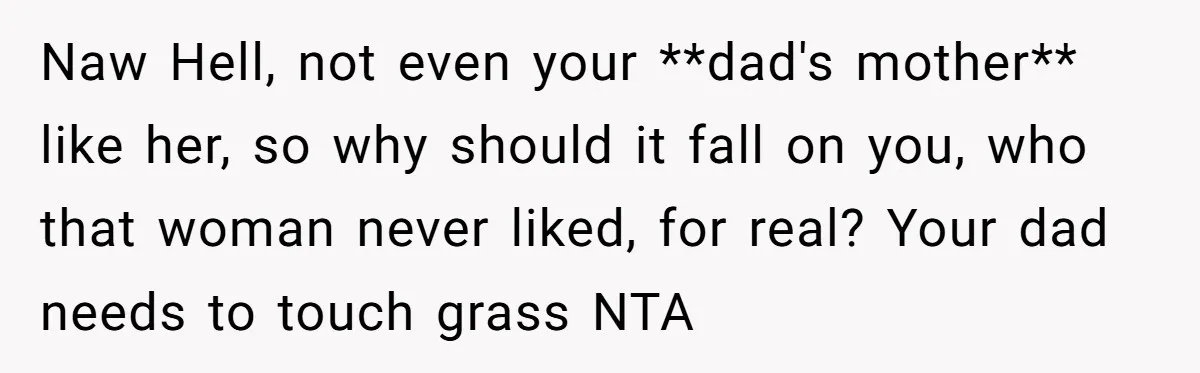 Naw Hell, not even your **dad's mother** like her, so why should it fall on you, who that woman never liked, for real? Your dad needs to touch grass NTA