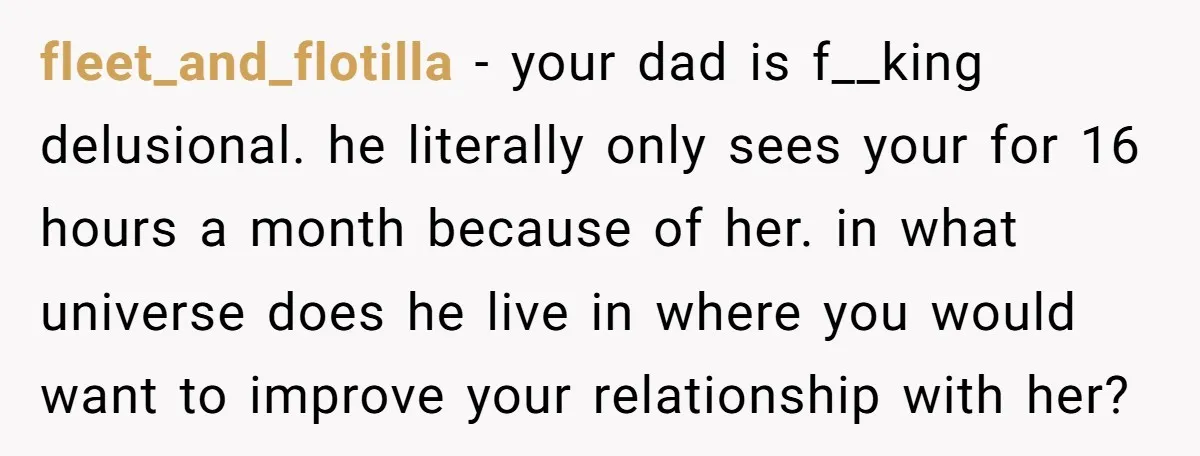 fleet_and_flotilla − your dad is f__king delusional. he literally only sees your for 16 hours a month because of her. in what universe does he live in where you would...