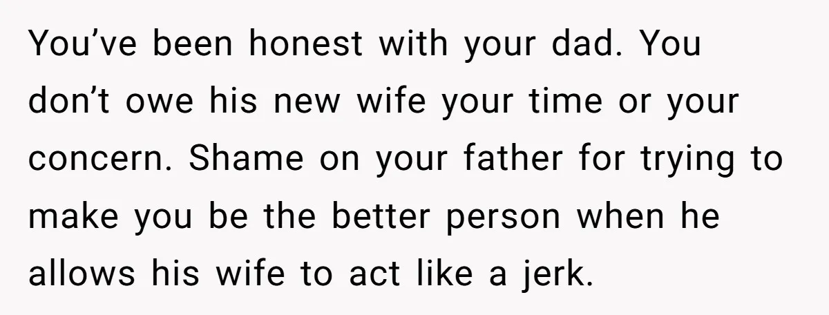 You’ve been honest with your dad. You don’t owe his new wife your time or your concern. Shame on your father for trying to make you be the better person...
