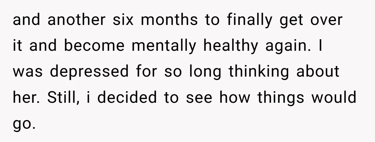 and another six months to finally get over it and become mentally healthy again. I was depressed for so long thinking about her. Still, i decided to see how things...