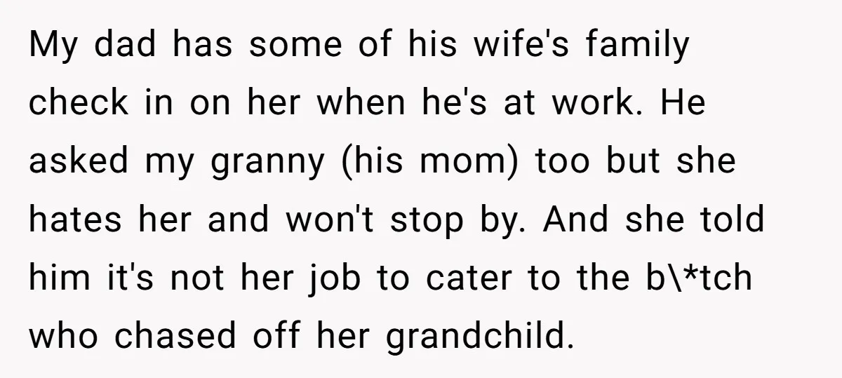 My dad has some of his wife's family check in on her when he's at work. He asked my granny (his mom) too but she hates her and won't stop...