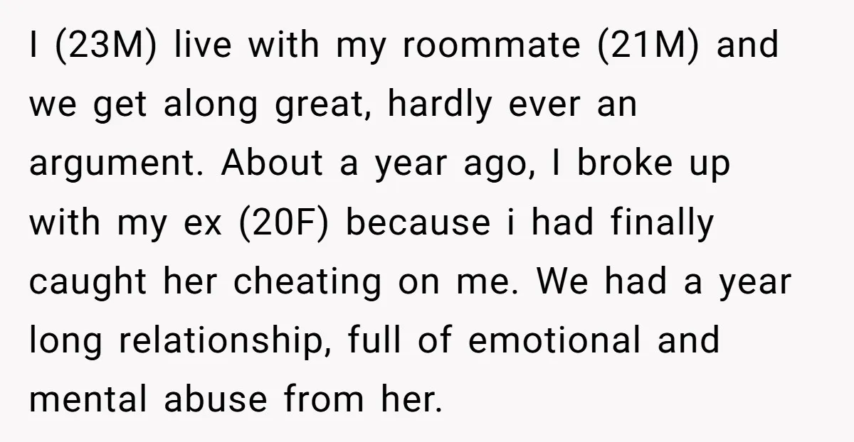 I (23M) live with my roommate (21M) and we get along great, hardly ever an argument. About a year ago, I broke up with my ex (20F) because i had...
