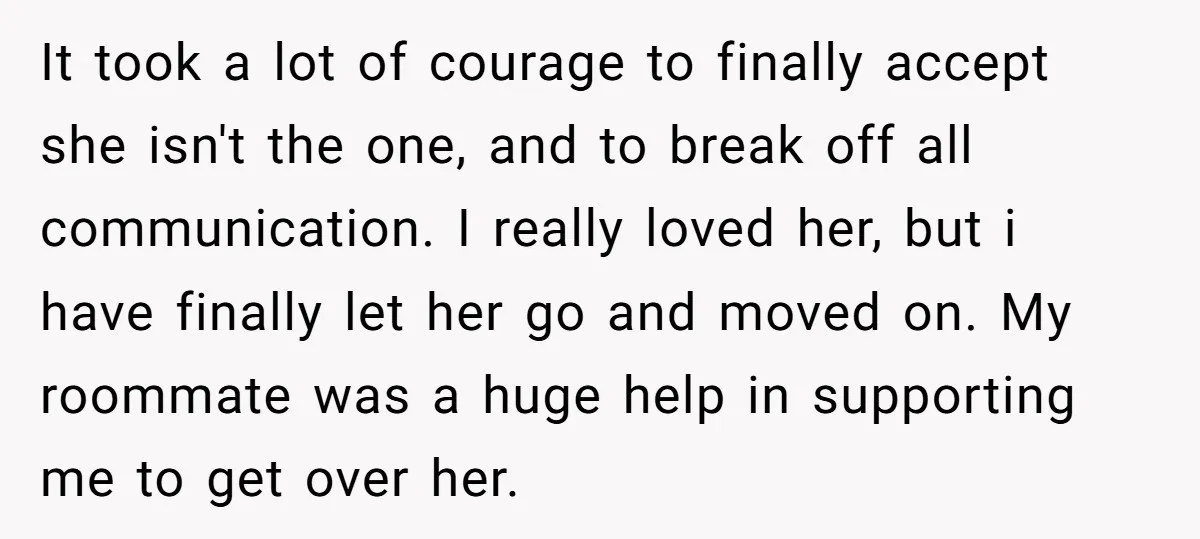 It took a lot of courage to finally accept she isn't the one, and to break off all communication. I really loved her, but i have finally let her go...