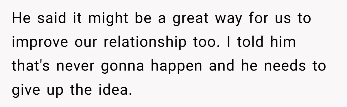 He said it might be a great way for us to improve our relationship too. I told him that's never gonna happen and he needs to give up the idea.