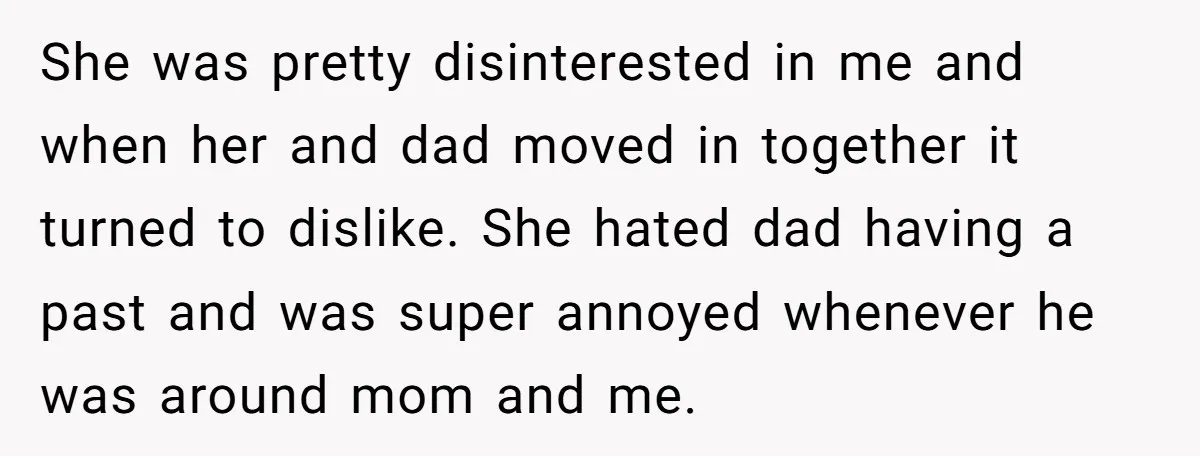 She was pretty disinterested in me and when her and dad moved in together it turned to dislike. She hated dad having a past and was super annoyed whenever he...