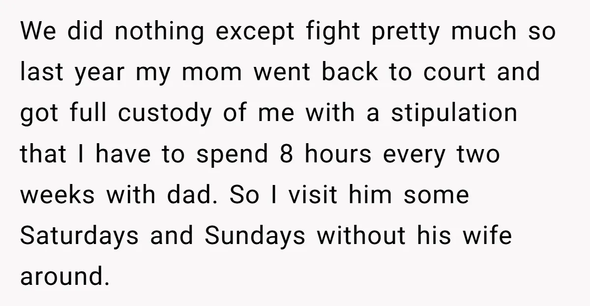 We did nothing except fight pretty much so last year my mom went back to court and got full custody of me with a stipulation that I have to spend...