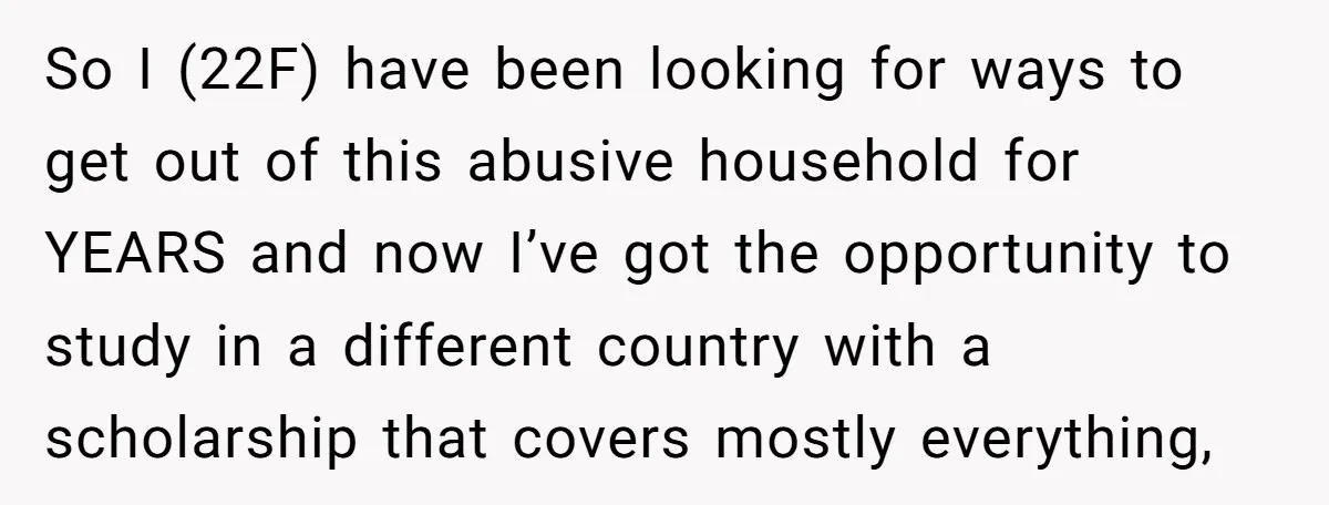 So I (22F) have been looking for ways to get out of this abusive household for YEARS and now I’ve got the opportunity to study in a different country with...