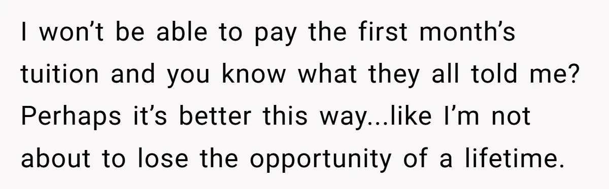 I won’t be able to pay the first month’s tuition and you know what they all told me? Perhaps it’s better this way...like I’m not about to lose the opportunity...