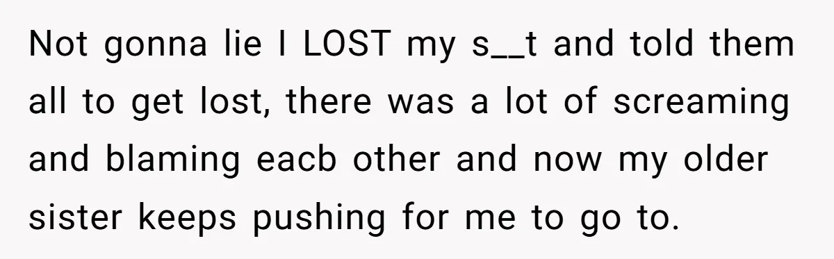 Not gonna lie I LOST my s__t and told them all to get lost, there was a lot of screaming and blaming eacb other and now my older sister keeps...