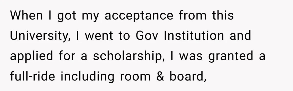 When I got my acceptance from this University, I went to Gov Institution and applied for a scholarship, I was granted a full-ride including room & board,