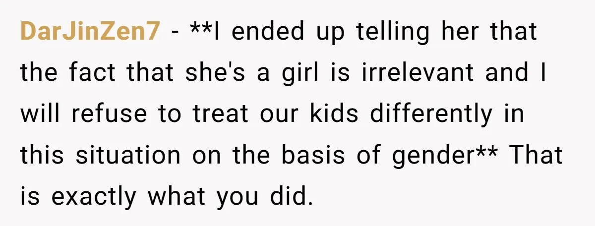 DarJinZen7 − **I ended up telling her that the fact that she's a girl is irrelevant and I will refuse to treat our kids differently in this situation on the...