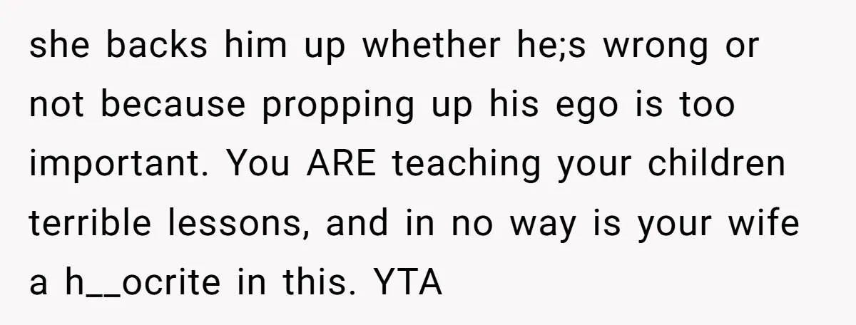 she backs him up whether he;s wrong or not because propping up his ego is too important. You ARE teaching your children terrible lessons, and in no way is your...