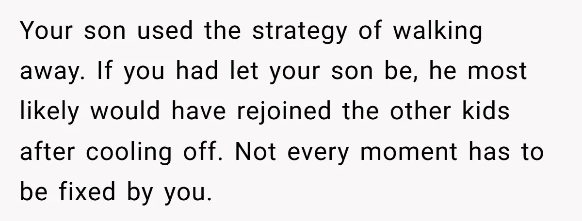 Your son used the strategy of walking away. If you had let your son be, he most likely would have rejoined the other kids after cooling off. Not every moment...