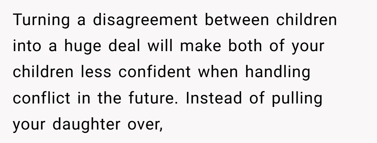 Turning a disagreement between children into a huge deal will make both of your children less confident when handling conflict in the future. Instead of pulling your daughter over,