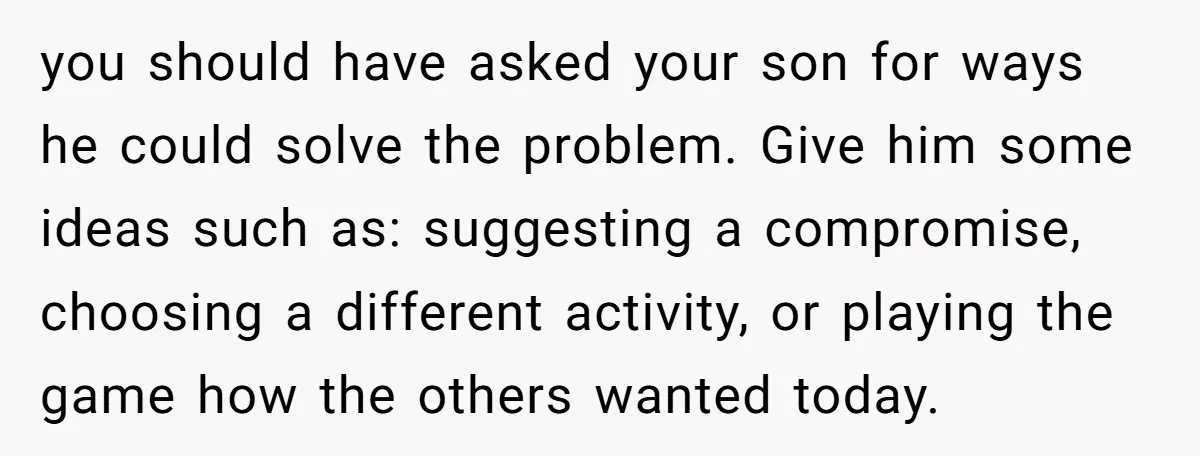 you should have asked your son for ways he could solve the problem. Give him some ideas such as: suggesting a compromise, choosing a different activity, or playing the game...