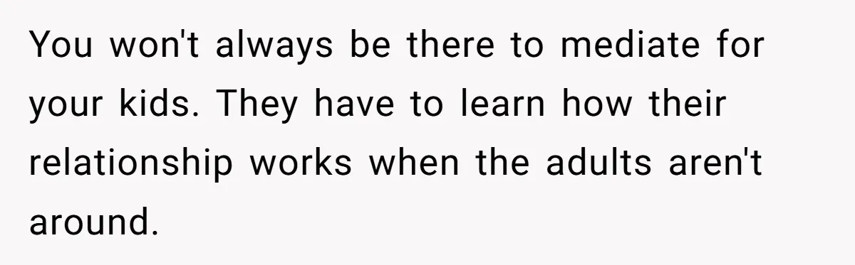 You won't always be there to mediate for your kids. They have to learn how their relationship works when the adults aren't around.