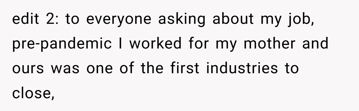 edit 2: to everyone asking about my job, pre-pandemic I worked for my mother and ours was one of the first industries to close,