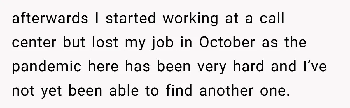 afterwards I started working at a call center but lost my job in October as the pandemic here has been very hard and I’ve not yet been able to find...