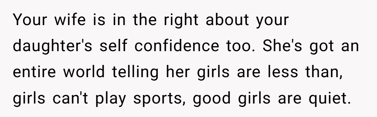 Your wife is in the right about your daughter's self confidence too. She's got an entire world telling her girls are less than, girls can't play sports, good girls are...