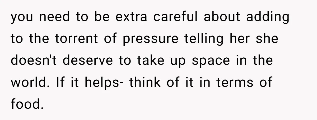 you need to be extra careful about adding to the torrent of pressure telling her she doesn't deserve to take up space in the world. If it helps- think of...