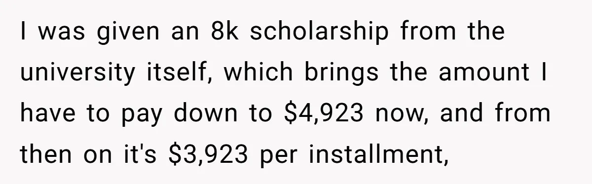 I was given an 8k scholarship from the university itself, which brings the amount I have to pay down to $4,923 now, and from then on it's $3,923 per installment,