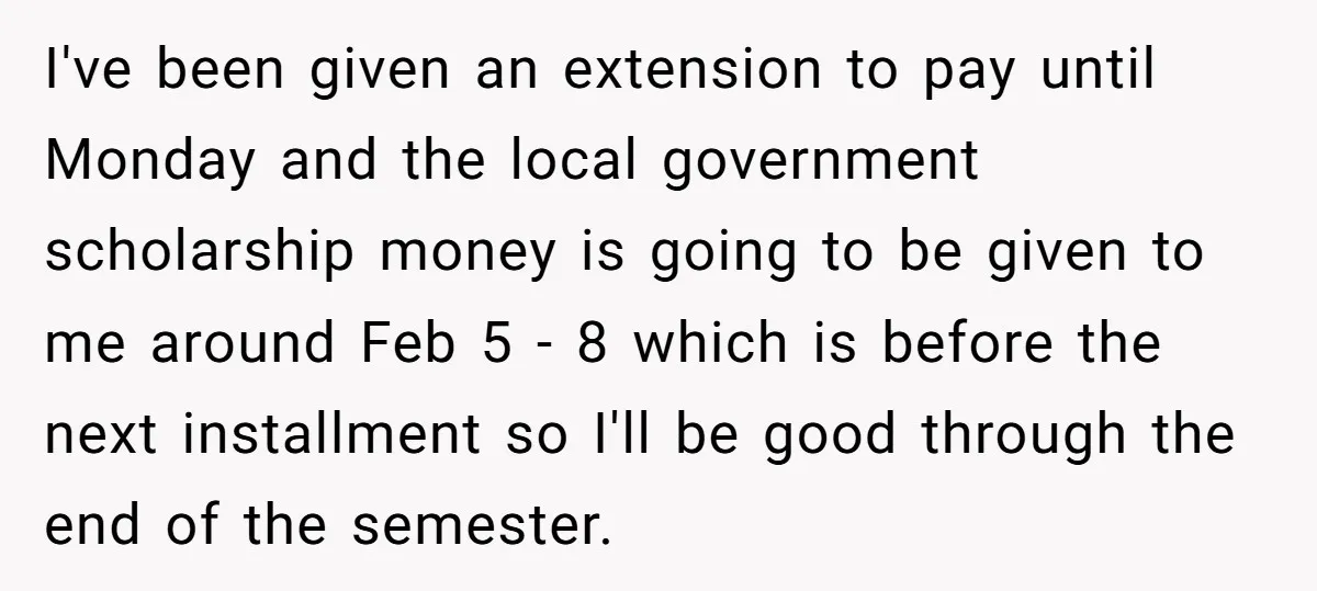 I've been given an extension to pay until Monday and the local government scholarship money is going to be given to me around Feb 5 - 8 which is before...