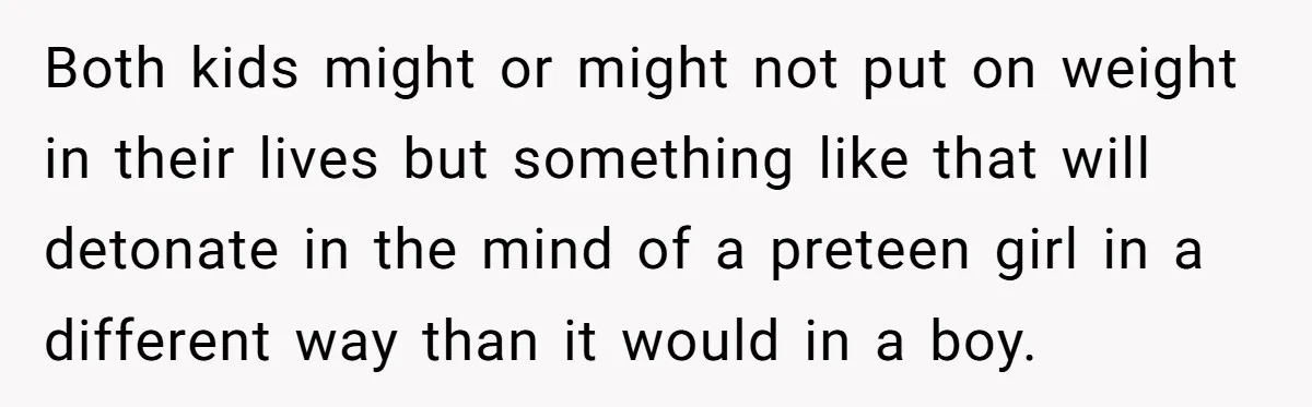 Both kids might or might not put on weight in their lives but something like that will detonate in the mind of a preteen girl in a different way than...