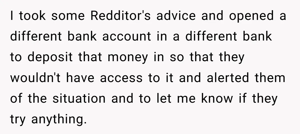 I took some Redditor's advice and opened a different bank account in a different bank to deposit that money in so that they wouldn't have access to it and alerted...