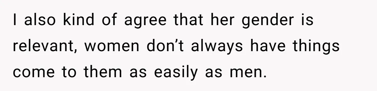 I also kind of agree that her gender is relevant, women don’t always have things come to them as easily as men.