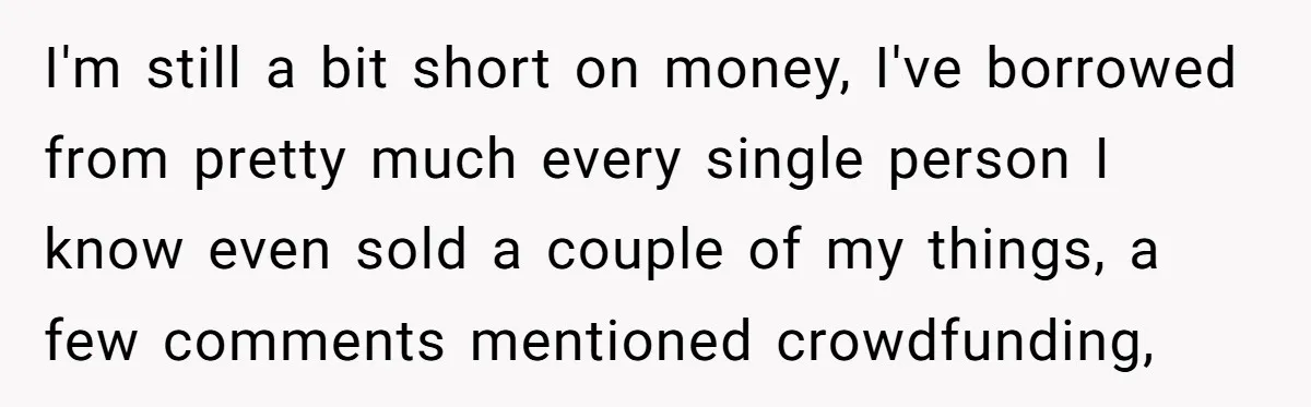 I'm still a bit short on money, I've borrowed from pretty much every single person I know even sold a couple of my things, a few comments mentioned crowdfunding,
