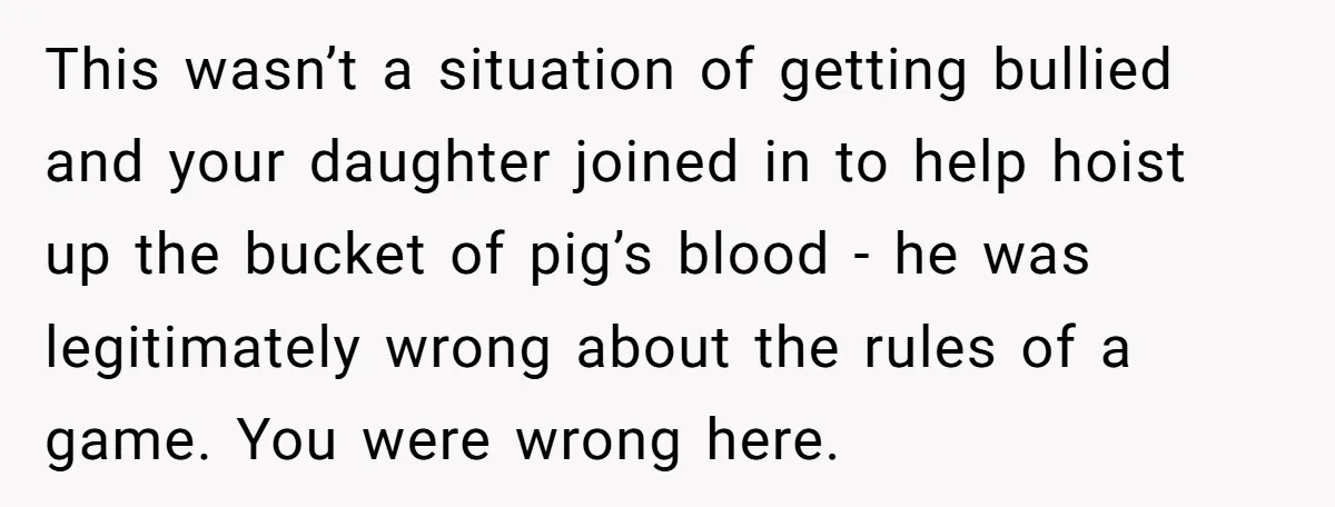 This wasn’t a situation of getting bullied and your daughter joined in to help hoist up the bucket of pig’s blood - he was legitimately wrong about the rules of...