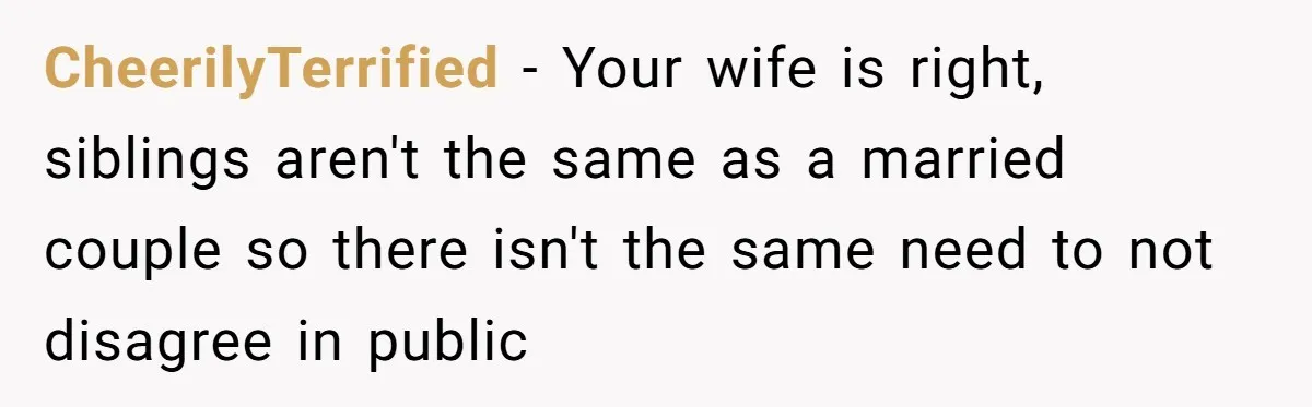 CheerilyTerrified − Your wife is right, siblings aren't the same as a married couple so there isn't the same need to not disagree in public