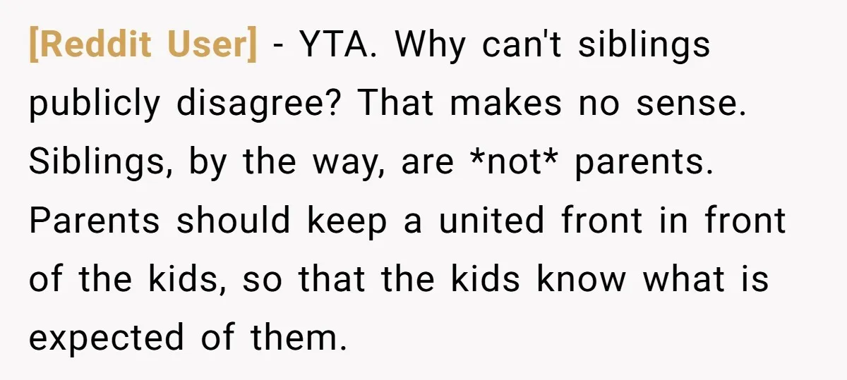 [Reddit User] − YTA. Why can't siblings publicly disagree? That makes no sense. Siblings, by the way, are *not* parents. Parents should keep a united front in front of the...