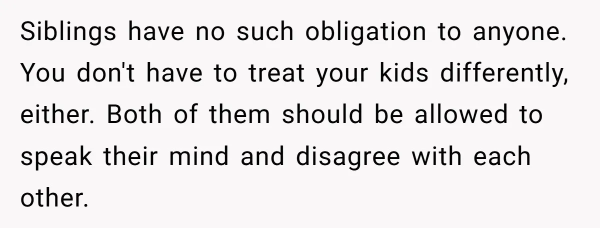Siblings have no such obligation to anyone. You don't have to treat your kids differently, either. Both of them should be allowed to speak their mind and disagree with each...