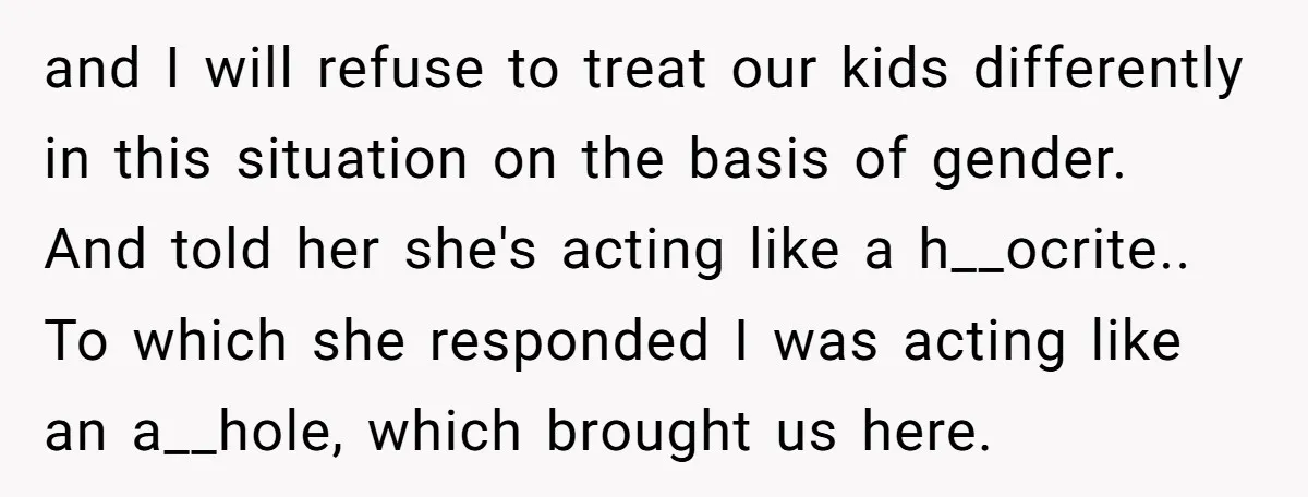 and I will refuse to treat our kids differently in this situation on the basis of gender. And told her she's acting like a h__ocrite.. To which she responded I...