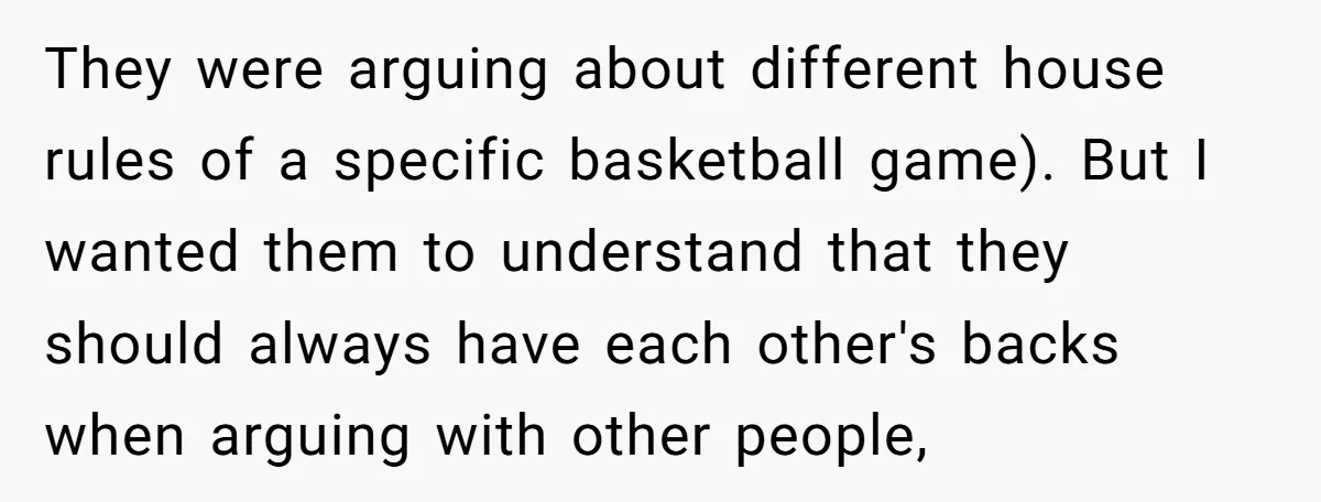 They were arguing about different house rules of a specific basketball game). But I wanted them to understand that they should always have each other's backs when arguing with other...
