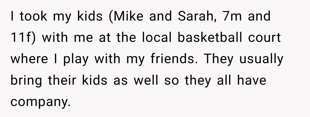 I took my kids (Mike and Sarah, 7m and 11f) with me at the local basketball court where I play with my friends. They usually bring their kids as well...