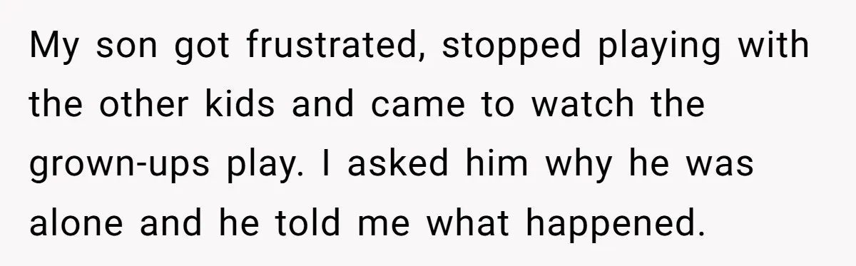 My son got frustrated, stopped playing with the other kids and came to watch the grown-ups play. I asked him why he was alone and he told me what happened.