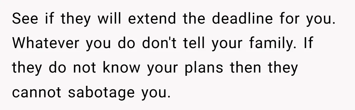 See if they will extend the deadline for you. Whatever you do don't tell your family. If they do not know your plans then they cannot sabotage you.