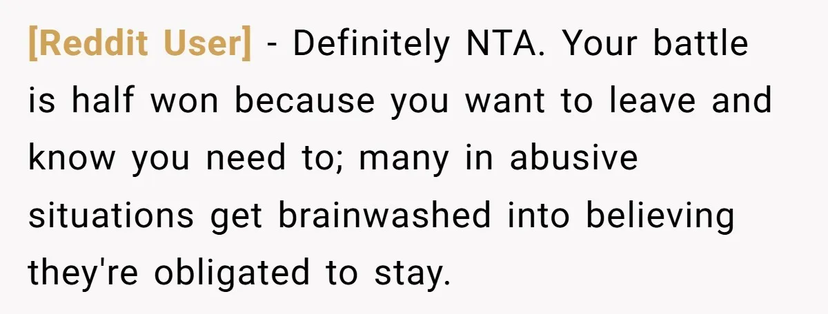 [Reddit User] − Definitely NTA. Your battle is half won because you want to leave and know you need to; many in abusive situations get brainwashed into believing they're obligated...