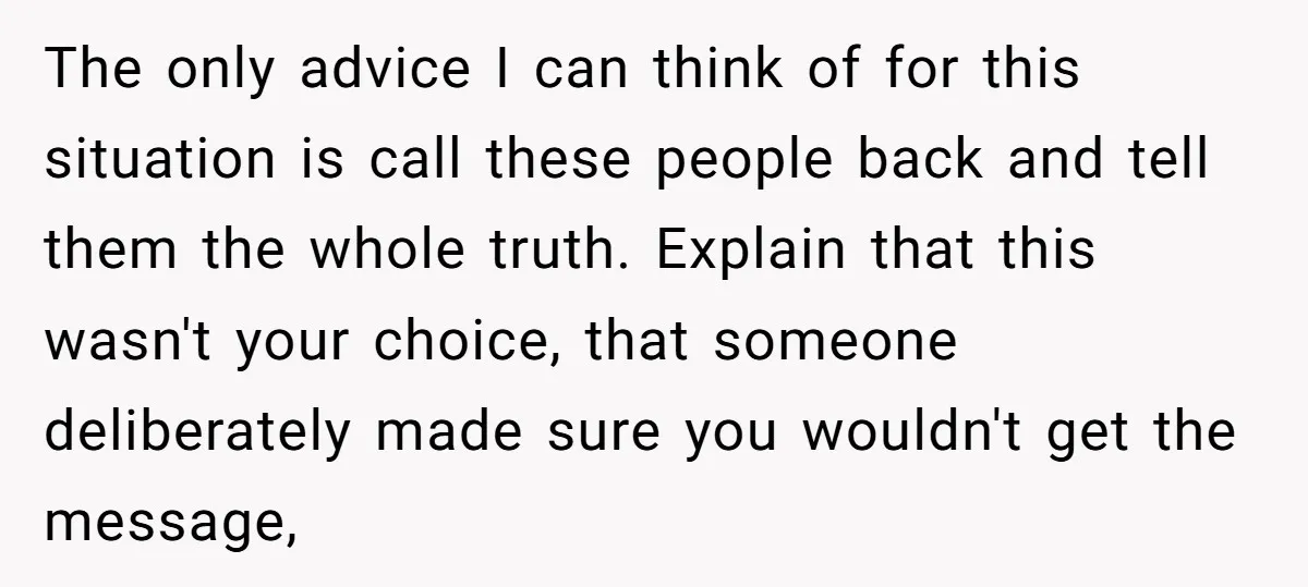 The only advice I can think of for this situation is call these people back and tell them the whole truth. Explain that this wasn't your choice, that someone deliberately...