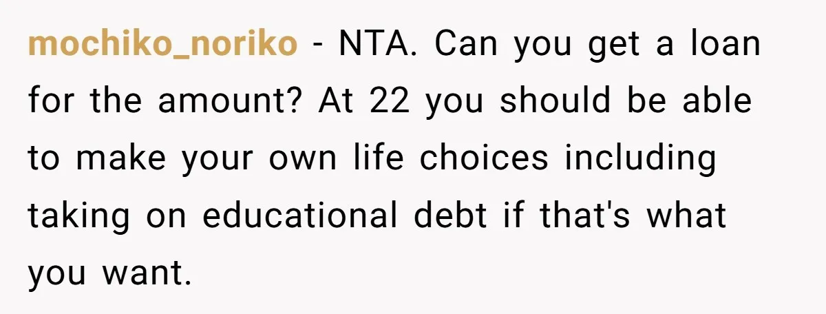 mochiko_noriko − NTA. Can you get a loan for the amount? At 22 you should be able to make your own life choices including taking on educational debt if that's...