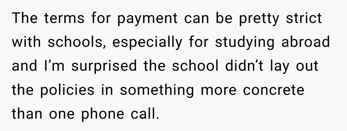 The terms for payment can be pretty strict with schools, especially for studying abroad and I’m surprised the school didn’t lay out the policies in something more concrete than one...
