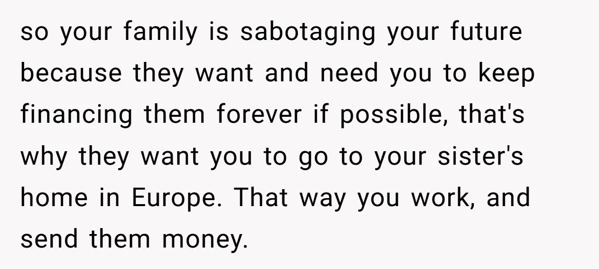 so your family is sabotaging your future because they want and need you to keep financing them forever if possible, that's why they want you to go to your sister's...