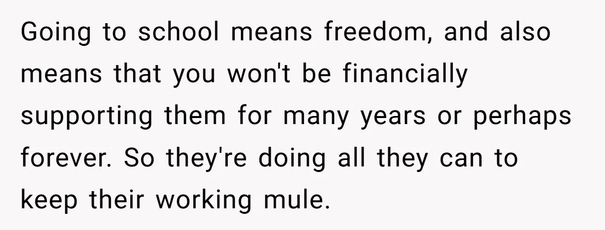 Going to school means freedom, and also means that you won't be financially supporting them for many years or perhaps forever. So they're doing all they can to keep their...