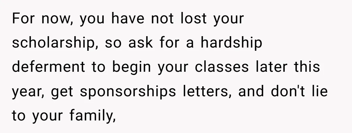 For now, you have not lost your scholarship, so ask for a hardship deferment to begin your classes later this year, get sponsorships letters, and don't lie to your family,