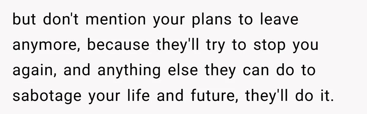 but don't mention your plans to leave anymore, because they'll try to stop you again, and anything else they can do to sabotage your life and future, they'll do it.